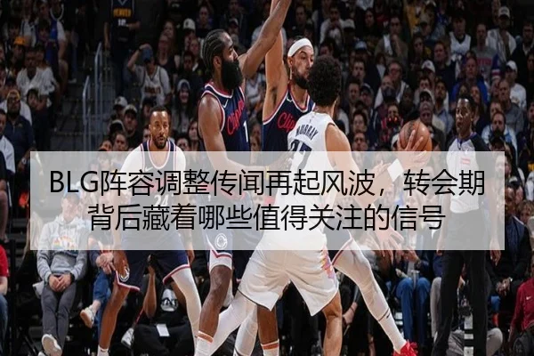 BLG阵容调整传闻再起风波，转会期背后藏着哪些值得关注的信号