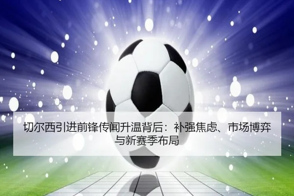 切尔西引进前锋传闻升温背后：补强焦虑、市场博弈与新赛季布局